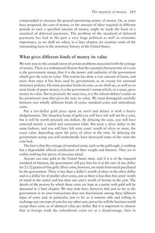 The mystery of money 269
compounded to measure the general purchasing power of money. Or, as some
have proposed, the cost of money, or the amount of labor required at different
periods to earn a specified amount of money, might be made the basis of a
standard of deferred payments. The problem of the standard of deferred
payments has had in the past a very large political as well as economic
importance, as we shall see when, in a later chapter, we examine some of the
outstanding facts in the monetary history of the United States.
What gives different kinds of money its value
We now pass to the consideration of certain problems associated with the coinage
of money. There is a widespread illusion that the essential characteristic of a coin
is the government stamp, that it is the power and authority of the government
which give the coin its value. This notion has done a vast amount of harm, and
more than once it has been used by governments as an excuse for unsound
monetary policies. On some peculiar kinds of coins, as we shall see, as well as on
most kinds of paper money, it is the government’s stamp which, in a sense, gives
money its value. But in precisely the same way, it is the solvent debtor’s name on
his promissory note that gives the note its value. We must distinguish carefully
between two wholly different kinds of coins: standard coins and subordinate
coins.
Put a ten-dollar gold piece upon an anvil and deface it with a heavy
sledgehammer. The shapeless lump of gold you will have left will not be a coin,
but it will be worth precisely ten dollars. By defacing the coin, you will have
removed merely a useful and convenient label. But treat a silver dollar in the
same fashion, and you will have left sixty cents’ worth of silver or more, the
exact value depending upon the price of silver at the time. In defacing the
government stamp you will undoubtedly have destroyed some of the value the
coin had.
The fact is that the coinage of standard coins, such as the gold eagle, is nothing
but a dependable official certification of their weight and fineness. They are in
reality nothing but pieces of precious metal.
Anyone can take gold to the United States mint, and if it is of the required
standard of fineness, the government will pay him for it at the rate of one dollar
for 23.22 grains of fine gold. Silver coins, however, are made from metal purchased
by the government. There is less than a dollar’s worth of silver in the silver dollar
and in a dollar lot of smaller silver coins, just as there is less then five cents’ worth
of metal in the nickel and less than one cent’s worth of bronze in the cent. The
details of the process by which these coins are kept at a parity with gold will be
discussed in a later chapter. We may note here, however, that just so far as the
government in its own transactions does not discriminate among these different
types of coins and, in particular, just so far as it remains able and willing to
exchange any one type of coin for any other sort, just so far will the business world
accept these coins as of identical value per dollar. But it is important to observe
that in foreign trade the subordinate coins are at a disadvantage. Save in
 