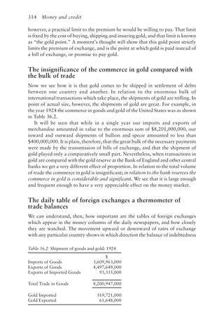 314 Money and credit
however, a practical limit to the premium he would be willing to pay. That limit
is fixed by the cost of buying, shipping and insuring gold, and that limit is known
as “the gold point.” A moment’s thought will show that this gold point strictly
limits the premium of exchange, and is the point at which gold is paid instead of
a bill of exchange, or promise to pay gold.
The insignificance of the commerce in gold compared with
the bulk of trade
Now we see how it is that gold comes to be shipped in settlement of debts
between one country and another. In relation to the enormous bulk of
international transactions which take place, the shipments of gold are trifling. In
point of actual size, however, the shipments of gold are great. For example, in
the year 1924 the commerce in goods and gold of the United States was as shown
in Table 36.2.
It will be seen that while in a single year our imports and exports of
merchandise amounted in value to the enormous sum of $8,201,000,000, our
inward and outward shipments of bullion and specie amounted to less than
$400,000,000. It is plain, therefore, that the great bulk of the necessary payments
were made by the transmission of bills of exchange, and that the shipment of
gold played only a comparatively small part. Nevertheless, when transactions in
gold are compared with the gold reserve at the Bank of England and other central
banks we get a very different effect of proportion. In relation to the total volume
of trade the commerce in gold is insignificant; in relation to the bank reserves the
commerce in gold is considerable and significant. We see that it is large enough
and frequent enough to have a very appreciable effect on the money market.
The daily table of foreign exchanges a thermometer of
trade balances
We can understand, then, how important are the tables of foreign exchanges
which appear in the money columns of the daily newspapers, and how closely
they are watched. The movement upward or downward of rates of exchange
with any particular country shows in which direction the balance of indebtedness
Table 36.2 Shipment of goods and gold: 1924
$
Imports of Goods 3,609,963,000
Exports of Goods 4,497,649,000
Exports of Imported Goods 93,335,000
Total Trade in Goods 8,200,947,000
Gold Imported 319,721,000
Gold Exported 61,648,000
 