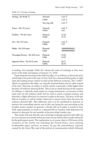 Dear and cheap money 315
is tending. For example, Table 36.3 shows the rates of exchange as they were
given in the daily newspapers of January 31, 1924.
Expressing the meaning of the table broadly, it is as follows: it shows the price
which had to be paid at the time in New York for a demand bill payable at sight
upon the leading money market in each of the different countries. The “cables”
which are quoted in the table, are virtually demand drafts sent by cable instead
of by mail. The price of cables, it will be noted, is generally a little higher than
the price of ordinary demand drafts. This is not so much because of the expense
of cabling—a relatively small matter in a large transaction—as because it takes
some time for the ordinary draft sent by mail to reach a foreign country, and
therefore a slight allowance for interest is made in the price. The price of 60-day
bills on London, it will be further observed, is always lower than the price for
ordinary demand bills. This difference also is to be attributed to discount or
interest, the controlling interest rate in this case being the rate prevailing in the
London money market. In general, a 60-day bill on London is worth in New
York approximately as much as a demand bill on London with deduction for
interest or discount for two months at the prevailing London rate.
The reader will note that the rates of foreign exchange quoted in the table are
in every instance not merely below par but even far below what would ordinarily
be the gold import point. The explanation is, of course, that in 1924 most of the
countries of the world, not including the United States, were utilizing
irredeemable paper currency as money. To pay the extraordinary expenses
created by the Great War and of the period of reconstruction which followed,
Table 36.3 Foreign exchange
 