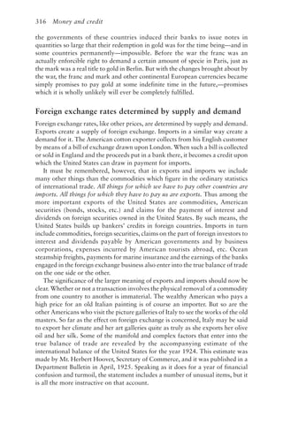 316 Money and credit
the governments of these countries induced their banks to issue notes in
quantities so large that their redemption in gold was for the time being—and in
some countries permanently—impossible. Before the war the franc was an
actually enforcible right to demand a certain amount of specie in Paris, just as
the mark was a real title to gold in Berlin. But with the changes brought about by
the war, the franc and mark and other continental European currencies became
simply promises to pay gold at some indefinite time in the future,—promises
which it is wholly unlikely will ever be completely fulfilled.
Foreign exchange rates determined by supply and demand
Foreign exchange rates, like other prices, are determined by supply and demand.
Exports create a supply of foreign exchange. Imports in a similar way create a
demand for it. The American cotton exporter collects from his English customer
by means of a bill of exchange drawn upon London. When such a bill is collected
or sold in England and the proceeds put in a bank there, it becomes a credit upon
which the United States can draw in payment for imports.
It must be remembered, however, that in exports and imports we include
many other things than the commodities which figure in the ordinary statistics
of international trade. All things for which we have to pay other countries are
imports. All things for which they have to pay us are exports. Thus among the
more important exports of the United States are commodities, American
securities (bonds, stocks, etc.) and claims for the payment of interest and
dividends on foreign securities owned in the United States. By such means, the
United States builds up bankers’ credits in foreign countries. Imports in turn
include commodities, foreign securities, claims on the part of foreign investors to
interest and dividends payable by American governments and by business
corporations, expenses incurred by American tourists abroad, etc. Ocean
steamship freights, payments for marine insurance and the earnings of the banks
engaged in the foreign exchange business also enter into the true balance of trade
on the one side or the other.
The significance of the larger meaning of exports and imports should now be
clear. Whether or not a transaction involves the physical removal of a commodity
from one country to another is immaterial. The wealthy American who pays a
high price for an old Italian painting is of course an importer. But so are the
other Americans who visit the picture galleries of Italy to see the works of the old
masters. So far as the effect on foreign exchange is concerned, Italy may be said
to export her climate and her art galleries quite as truly as she exports her olive
oil and her silk. Some of the manifold and complex factors that enter into the
true balance of trade are revealed by the accompanying estimate of the
international balance of the United States for the year 1924. This estimate was
made by Mr. Herbert Hoover, Secretary of Commerce, and it was published in a
Department Bulletin in April, 1925. Speaking as it does for a year of financial
confusion and turmoil, the statement includes a number of unusual items, but it
is all the more instructive on that account.
 