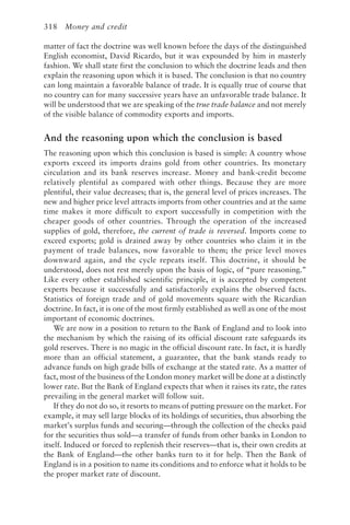 318 Money and credit
matter of fact the doctrine was well known before the days of the distinguished
English economist, David Ricardo, but it was expounded by him in masterly
fashion. We shall state first the conclusion to which the doctrine leads and then
explain the reasoning upon which it is based. The conclusion is that no country
can long maintain a favorable balance of trade. It is equally true of course that
no country can for many successive years have an unfavorable trade balance. It
will be understood that we are speaking of the true trade balance and not merely
of the visible balance of commodity exports and imports.
And the reasoning upon which the conclusion is based
The reasoning upon which this conclusion is based is simple: A country whose
exports exceed its imports drains gold from other countries. Its monetary
circulation and its bank reserves increase. Money and bank-credit become
relatively plentiful as compared with other things. Because they are more
plentiful, their value decreases; that is, the general level of prices increases. The
new and higher price level attracts imports from other countries and at the same
time makes it more difficult to export successfully in competition with the
cheaper goods of other countries. Through the operation of the increased
supplies of gold, therefore, the current of trade is reversed. Imports come to
exceed exports; gold is drained away by other countries who claim it in the
payment of trade balances, now favorable to them; the price level moves
downward again, and the cycle repeats itself. This doctrine, it should be
understood, does not rest merely upon the basis of logic, of “pure reasoning.”
Like every other established scientific principle, it is accepted by competent
experts because it successfully and satisfactorily explains the observed facts.
Statistics of foreign trade and of gold movements square with the Ricardian
doctrine. In fact, it is one of the most firmly established as well as one of the most
important of economic doctrines.
We are now in a position to return to the Bank of England and to look into
the mechanism by which the raising of its official discount rate safeguards its
gold reserves. There is no magic in the official discount rate. In fact, it is hardly
more than an official statement, a guarantee, that the bank stands ready to
advance funds on high grade bills of exchange at the stated rate. As a matter of
fact, most of the business of the London money market will be done at a distinctly
lower rate. But the Bank of England expects that when it raises its rate, the rates
prevailing in the general market will follow suit.
If they do not do so, it resorts to means of putting pressure on the market. For
example, it may sell large blocks of its holdings of securities, thus absorbing the
market’s surplus funds and securing—through the collection of the checks paid
for the securities thus sold—a transfer of funds from other banks in London to
itself. Induced or forced to replenish their reserves—that is, their own credits at
the Bank of England—the other banks turn to it for help. Then the Bank of
England is in a position to name its conditions and to enforce what it holds to be
the proper market rate of discount.
 