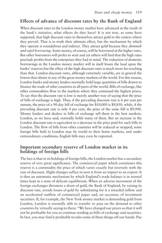 Dear and cheap money 319
Effects of advance of discount rates by the Bank of England
When discount rates in the London money market have advanced as the result of
the bank’s initiative, what effects do they have? It is not true, as some have
supposed, that high discount rates in themselves attract gold to the centers where
they prevail. That is in truth their ultimate effect, but the mechanism by which
they operate is roundabout and indirect. They attract gold because they diminish
and repel borrowing. Some money, of course, will be borrowed at the higher rates.
But other borrowers will prefer to wait and yet others will find that the high rates
preclude profits from the enterprises they had in mind. The reduction of domestic
borrowings in the London money market will in itself lessen the load upon the
banks’ reserves but the effect of the high discount rates is much more far-reaching
than that. London discount rates, although extremely variable, are in general the
lowest that obtain in any of the great money markets of the world. For this reason,
London banks and money lenders normally hold large quantities of bills drawn to
finance the trade of other countries in all parts of the world. Bills of exchange, like
other commodities flow to the markets where they command the highest prices.
To say that the discount rate is low is merely another way of saying that the price
of bills of exchange is high. Thus, if the prevailing discount rate is 6 per cent per
annum, the price of a 90-day bill of exchange for $10,000 is $9,850, while, if the
prevailing discount rate is only 4 per cent, the price of the same bill is $9,900.
Money lenders and dealers in bills of exchange sell them in the best markets.
London, as we have said, normally holds many of them. But an increase in the
London discount rate is equivalent to a decrease in the price paid for such bills in
London. The flow of bills from other countries will be reduced or stopped, some
foreign bills held in London may be resold to their home markets, and under
extraordinary conditions, English bills may even be exported.
Important secondary reserve of London market in its
holdings of foreign bills
The fact is that in its holdings of foreign bills, the London market has a secondary
reserve of very great significance. The commercial paper which constitutes this
reserve is a commodity the price of which varies exactly but inversely with the
rate of discount. Slight changes suffice to turn it from an import to an export. It
is thus an automatic mechanism by which England’s trade balance is in normal
times kept in a state of delicate equilibrium. When an adverse movement of the
foreign exchanges threatens a drain of gold, the Bank of England, by raising its
discount rate, avoids losses of gold by substituting for it a retarded inflow and
an accelerated outflow of commercial paper and, on occasion, of investment
securities. If, for example, the New York money market is demanding gold from
London, London is normally able to transfer or pass on the demand to other
countries by virtually saying to them: “We have changed our prices so that it will
not be profitable for you to continue sending us bills of exchange and securities.
In fact, you may find it profitable to take some of these things off our hands. Pay
 