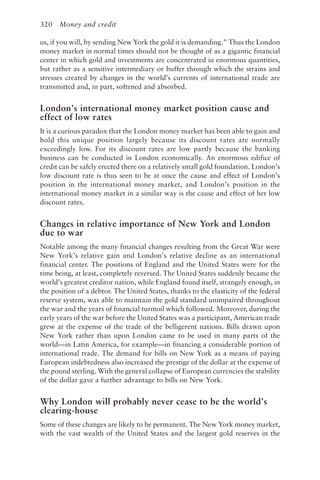 320 Money and credit
us, if you will, by sending New York the gold it is demanding.” Thus the London
money market in normal times should not be thought of as a gigantic financial
center in which gold and investments are concentrated in enormous quantities,
but rather as a sensitive intermediary or buffer through which the strains and
stresses created by changes in the world’s currents of international trade are
transmitted and, in part, softened and absorbed.
London’s international money market position cause and
effect of low rates
It is a curious paradox that the London money market has been able to gain and
hold this unique position largely because its discount rates are normally
exceedingly low. For its discount rates are low partly because the banking
business can be conducted in London economically. An enormous edifice of
credit can be safely erected there on a relatively small gold foundation. London’s
low discount rate is thus seen to be at once the cause and effect of London’s
position in the international money market, and London’s position in the
international money market in a similar way is the cause and effect of her low
discount rates.
Changes in relative importance of New York and London
due to war
Notable among the many financial changes resulting from the Great War were
New York’s relative gain and London’s relative decline as an international
financial center. The positions of England and the United States were for the
time being, at least, completely reversed. The United States suddenly became the
world’s greatest creditor nation, while England found itself, strangely enough, in
the position of a debtor. The United States, thanks to the elasticity of the federal
reserve system, was able to maintain the gold standard unimpaired throughout
the war and the years of financial turmoil which followed. Moreover, during the
early years of the war before the United States was a participant, American trade
grew at the expense of the trade of the belligerent nations. Bills drawn upon
New York rather than upon London came to be used in many parts of the
world—in Latin America, for example—in financing a considerable portion of
international trade. The demand for bills on New York as a means of paying
European indebtedness also increased the prestige of the dollar at the expense of
the pound sterling. With the general collapse of European currencies the stability
of the dollar gave a further advantage to bills on New York.
Why London will probably never cease to be the world’s
clearing-house
Some of these changes are likely to be permanent. The New York money market,
with the vast wealth of the United States and the largest gold reserves in the
 