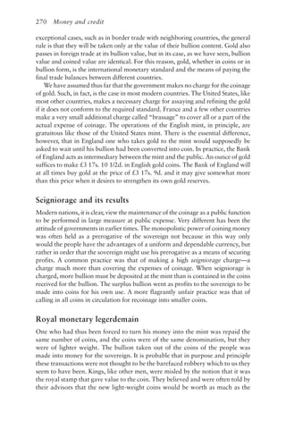 270 Money and credit
exceptional cases, such as in border trade with neighboring countries, the general
rule is that they will be taken only at the value of their bullion content. Gold also
passes in foreign trade at its bullion value, but in its case, as we have seen, bullion
value and coined value are identical. For this reason, gold, whether in coins or in
bullion form, is the international monetary standard and the means of paying the
final trade balances between different countries.
We have assumed thus far that the government makes no charge for the coinage
of gold. Such, in fact, is the case in most modern countries. The United States, like
most other countries, makes a necessary charge for assaying and refining the gold
if it does not conform to the required standard. France and a few other countries
make a very small additional charge called “brassage” to cover all or a part of the
actual expense of coinage. The operations of the English mint, in principle, are
gratuitous like those of the United States mint. There is the essential difference,
however, that in England one who takes gold to the mint would supposedly be
asked to wait until his bullion had been converted into coin. In practice, the Bank
of England acts as intermediary between the mint and the public. An ounce of gold
suffices to make £3 17s. 10 1/2d. in English gold coins. The Bank of England will
at all times buy gold at the price of £3 17s. 9d. and it may give somewhat more
than this price when it desires to strengthen its own gold reserves.
Seigniorage and its results
Modern nations, it is clear, view the maintenance of the coinage as a public function
to be performed in large measure at public expense. Very different has been the
attitude of governments in earlier times. The monopolistic power of coining money
was often held as a prerogative of the sovereign not because in this way only
would the people have the advantages of a uniform and dependable currency, but
rather in order that the sovereign might use his prerogative as a means of securing
profits. A common practice was that of making a high seigniorage charge—a
charge much more than covering the expenses of coinage. When seigniorage is
charged, more bullion must be deposited at the mint than is contained in the coins
received for the bullion. The surplus bullion went as profits to the sovereign to be
made into coins for his own use. A more flagrantly unfair practice was that of
calling in all coins in circulation for recoinage into smaller coins.
Royal monetary legerdemain
One who had thus been forced to turn his money into the mint was repaid the
same number of coins, and the coins were of the same denomination, but they
were of lighter weight. The bullion taken out of the coins of the people was
made into money for the sovereign. It is probable that in purpose and principle
these transactions were not thought to be the barefaced robbery which to us they
seem to have been. Kings, like other men, were misled by the notion that it was
the royal stamp that gave value to the coin. They believed and were often told by
their advisors that the new light-weight coins would be worth as much as the
 