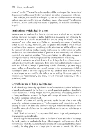 272 Money and credit
place of “credit.” The real facts discussed would be unchanged. But the mode of
discussion would necessarily steer us clear of a number of dangerous fallacies.
For example, who would be willing to say that we could dispense with money
and get along very well by the use of debts as means of payment? The objection
is obvious. A debt can hardly be a means of payment, for it itself is something to
be paid.
Institutions which deal in debts
Nevertheless, we shall see that there is a certain sense in which we may speak of
making payments by means of debts. But this is a misleading way of stating the
matter unless it is clearly understood that we are using the words “making
payments” in a rather loose way. Debts, very naturally, are means of avoiding,
rather than of making, payments. And the greater the extent to which we can
avoid immediate payments by utilizing credit, the more we will be able to avoid
the necessity of making final payments, not because we fail to honor our debts,
but because the accumulated debts of persons in the community are offset or
canceled one against another. This cancellation or offsetting process is
accomplished easily and inconspicuously by the mechanism of banking.
A bank is an institution which deals in debts. It buys the debts of its customers
and sells its own debts. Its customers’ debts come to it in the form of promissory
notes and bills of exchange. A promissory note is, of course, a promise to pay
money either on demand or, more usually, on or before a certain date. A bill of
exchange or draft is an order to pay, drawn by a creditor upon a debtor. When
acknowledged or accepted by the debtor, as by writing his name upon it, it
becomes an “acceptance”, and then, for all practical purposes, is like a
promissory note.
Growth in use of bank acceptances
A bill of exchange drawn by a jobber or manufacturer on account of a shipment
of goods and accepted by the buyer—a retail merchant, perhaps—is called a
“trade acceptance.” It may happen however, that instead of accepting the bill of
exchange on his own account, the buyer will arrange with some bank to accept
the bill of exchange on his behalf.
The bank, of course, will be fully protected by the deposit of securities or by
some other satisfactory arrangement. The bank gets a small commission for thus
lending the use of its name and the buyer may get better interest rates or more
favorable terms of sale because he can furnish an acceptance so satisfactory to
the creditor.
Such “bank acceptances,” as they are called, have a large and growing use in
financing international trade.
In exchange for its customers’ debts, in the form of notes and bills of exchange,
the bank gives its own debts in the shape of bank deposits and bank-notes. It will
be worth our while to examine these two forms of banking indebtedness rather
carefully, for they play a very large part in modern economic life. We are
 