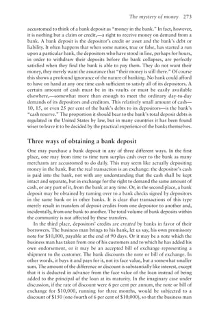 The mystery of money 273
accustomed to think of a bank deposit as “money in the bank.” In fact, however,
it is nothing but a claim or credit,—a right to receive money on demand from a
bank. A bank deposit is the depositor’s credit or asset and the bank’s debt or
liability. It often happens that when some rumor, true or false, has started a run
upon a particular bank, the depositors who have stood in line, perhaps for hours,
in order to withdraw their deposits before the bank collapses, are perfectly
satisfied when they find the bank is able to pay them. They do not want their
money, they merely want the assurance that “their money is still there.” Of course
this shows a profound ignorance of the nature of banking. No bank could afford
to have on hand at any one time cash sufficient to satisfy all of its depositors. A
certain amount of cash must be in its vaults or must be easily available
elsewhere,—somewhat more than enough to meet the ordinary day-to-day
demands of its depositors and creditors. This relatively small amount of cash—
10, 15, or even 25 per cent of the bank’s debts to its depositors—is the bank’s
“cash reserve.” The proportion it should bear to the bank’s total deposit debts is
regulated in the United States by law, but in many countries it has been found
wiser to leave it to be decided by the practical experience of the banks themselves.
Three ways of obtaining a bank deposit
One may purchase a bank deposit in any of three different ways. In the first
place, one may from time to time turn surplus cash over to the bank as many
merchants are accustomed to do daily. This may seem like actually depositing
money in the bank. But the real transaction is an exchange: the depositor’s cash
is paid into the bank, not with any understanding that the cash shall be kept
intact and separate, but in exchange for the right to demand the same amount of
cash, or any part of it, from the bank at any time. Or, in the second place, a bank
deposit may be obtained by turning over to a bank checks signed by depositors
in the same bank or in other banks. It is clear that transactions of this type
merely result in transfers of deposit credits from one depositor to another and,
incidentally, from one bank to another. The total volume of bank deposits within
the community is not affected by these transfers.
In the third place, depositors’ credits are created by banks in favor of their
borrowers. The business man brings to his bank, let us say, his own promissory
note for $10,000, payable at the end of 90 days. Or it may be a note which the
business man has taken from one of his customers and to which he has added his
own endorsement, or it may be an accepted bill of exchange representing a
shipment to the customer. The bank discounts the note or bill of exchange. In
other words, it buys it and pays for it, not its face value, but a somewhat smaller
sum. The amount of the difference or discount is substantially like interest, except
that it is deducted in advance from the face value of the loan instead of being
added to the principal of the loan at its maturity. In the imaginary case under
discussion, if the rate of discount were 6 per cent per annum, the note or bill of
exchange for $10,000, running for three months, would be subjected to a
discount of $150 (one-fourth of 6 per cent of $10,000), so that the business man
 