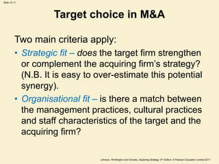 Slide 10.11
Johnson, Whittington and Scholes, Exploring Strategy, 9th Edition, © Pearson Education Limited 2011
Target choice in M&A
Two main criteria apply:
• Strategic fit – does the target firm strengthen
or complement the acquiring firm’s strategy?
(N.B. It is easy to over-estimate this potential
synergy).
• Organisational fit – is there a match between
the management practices, cultural practices
and staff characteristics of the target and the
acquiring firm?
 