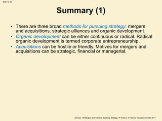 Slide 10.29
Johnson, Whittington and Scholes, Exploring Strategy, 9th Edition, © Pearson Education Limited 2011
Summary (1)
• There are three broad methods for pursuing strategy: mergers
and acquisitions, strategic alliances and organic development.
• Organic development can be either continuous or radical. Radical
organic development is termed corporate entrepreneurship.
• Acquisitions can be hostile or friendly. Motives for mergers and
acquisitions can be strategic, financial or managerial.
 