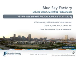 Blue Sky Factory
                Driving Email Marketing Performance

All You Ever Wanted To Know About Email Marketing

                   Presenters: Amy Hollomon & Joanna Lawson-Matthew

                                     March 30, 2010 - 1:00 to 1:45 PM (ET)

                            Follow the webinar on Twitter at #bsfwebinar




                                                              Baltimore, Maryland




          Copyright Blue Sky Factory 2010
 