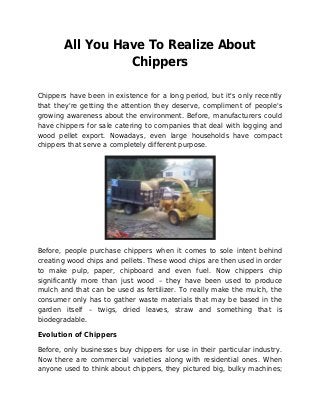 All You Have To Realize About
Chippers
Chippers have been in existence for a long period, but it's only recently
that they're getting the attention they deserve, compliment of people's
growing awareness about the environment. Before, manufacturers could
have chippers for sale catering to companies that deal with logging and
wood pellet export. Nowadays, even large households have compact
chippers that serve a completely different purpose.
Before, people purchase chippers when it comes to sole intent behind
creating wood chips and pellets. These wood chips are then used in order
to make pulp, paper, chipboard and even fuel. Now chippers chip
significantly more than just wood – they have been used to produce
mulch and that can be used as fertilizer. To really make the mulch, the
consumer only has to gather waste materials that may be based in the
garden itself – twigs, dried leaves, straw and something that is
biodegradable.
Evolution of Chippers
Before, only businesses buy chippers for use in their particular industry.
Now there are commercial varieties along with residential ones. When
anyone used to think about chippers, they pictured big, bulky machines;
 