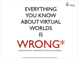 EVERYTHING
   YOU KNOW
  ABOUT VIRTUAL
     WORLDS
        IS

WRONG*
francesco dʼorazio, metameets 09, 22/23 may, amsterdam


    *freely inspired by “Everything you know about ARGs is wrong”, Dan Hon, Six To Start
 