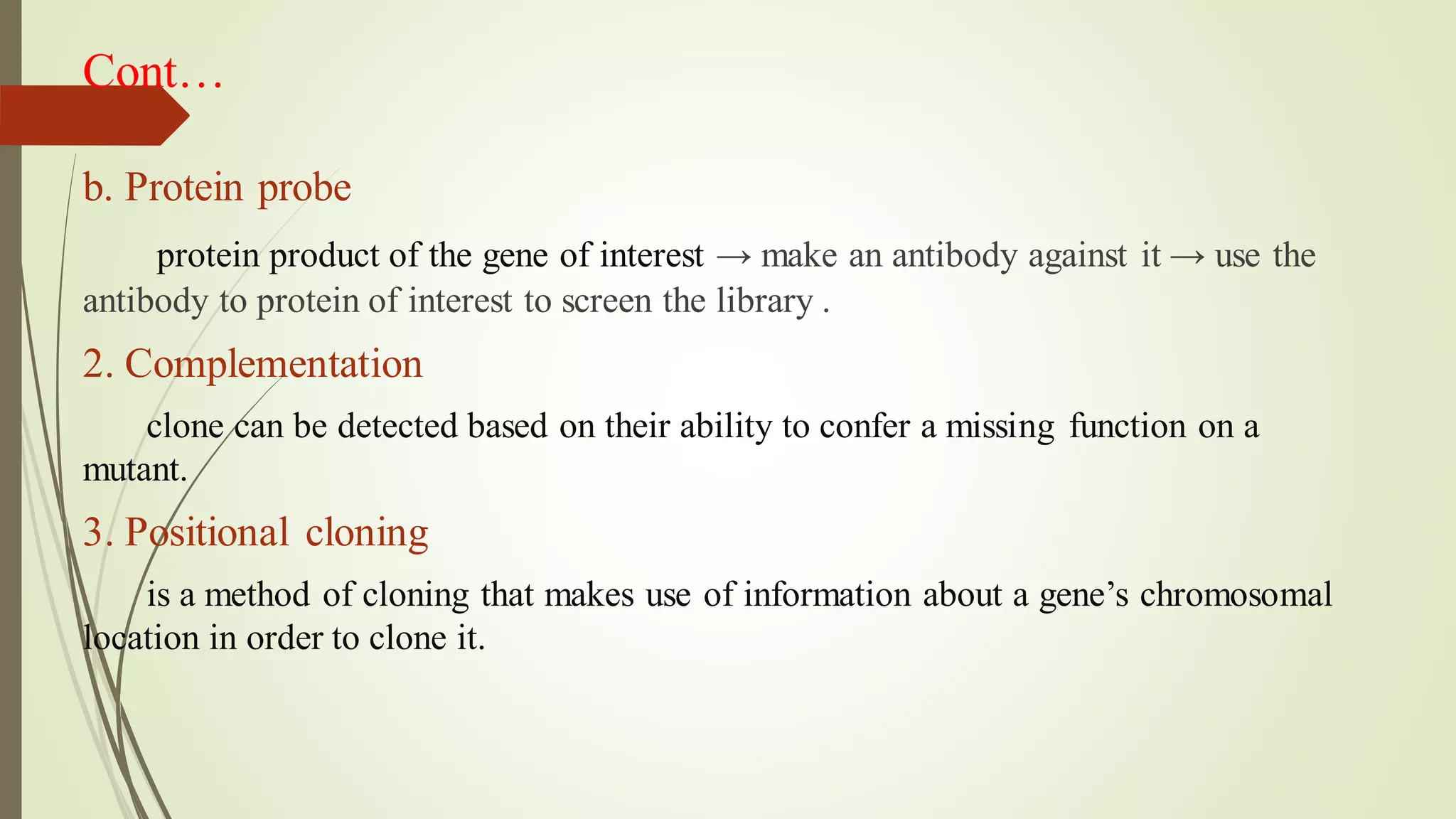 Cont…
b. Protein probe
protein product of the gene of interest → make an antibody against it → use the
antibody to protein of interest to screen the library .
2. Complementation
clone can be detected based on their ability to confer a missing function on a
mutant.
3. Positional cloning
is a method of cloning that makes use of information about a gene’s chromosomal
location in order to clone it.
 