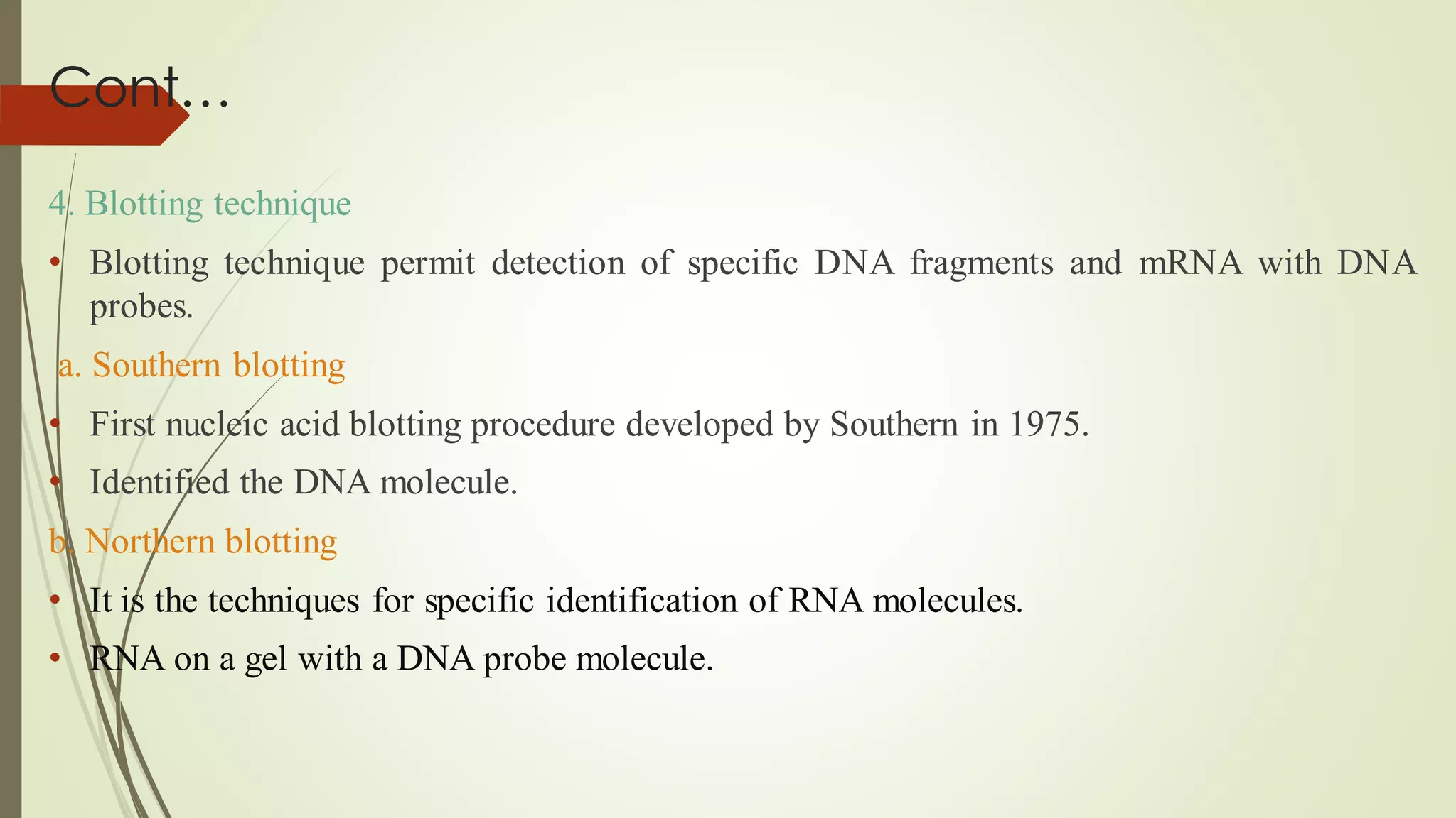 Cont…
4. Blotting technique
• Blotting technique permit detection of specific DNA fragments and mRNA with DNA
probes.
a. Southern blotting
• First nucleic acid blotting procedure developed by Southern in 1975.
• Identified the DNA molecule.
b. Northern blotting
• It is the techniques for specific identification of RNA molecules.
• RNA on a gel with a DNA probe molecule.
 