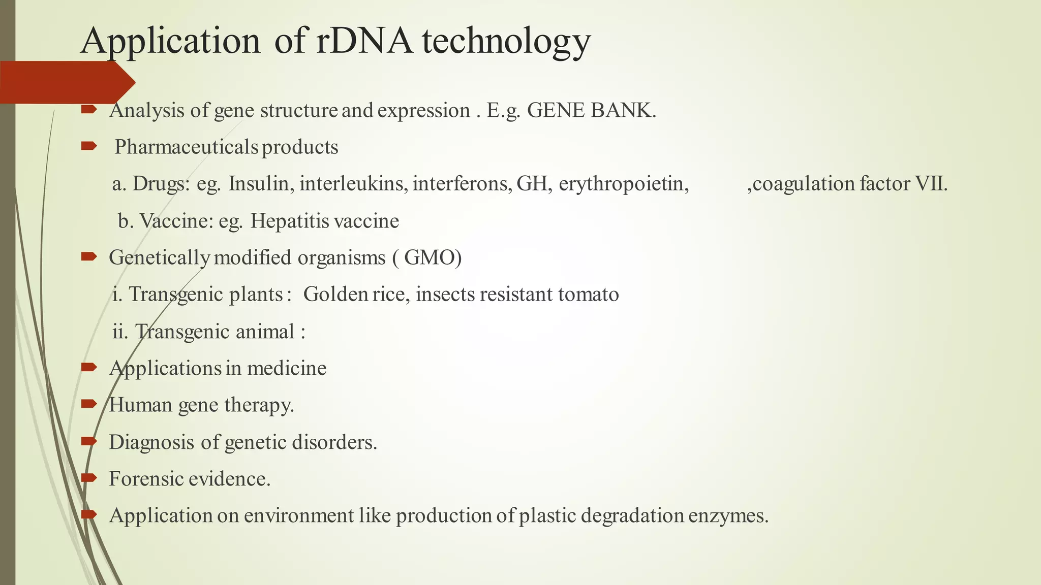 Application of rDNA technology
 Analysis of gene structureand expression . E.g. GENE BANK.
 Pharmaceuticalsproducts
a. Drugs: eg. Insulin, interleukins, interferons, GH, erythropoietin, ,coagulation factor VII.
b. Vaccine: eg. Hepatitis vaccine
 Geneticallymodified organisms ( GMO)
i. Transgenic plants: Golden rice, insects resistant tomato
ii. Transgenic animal :
 Applicationsin medicine
 Human gene therapy.
 Diagnosis of genetic disorders.
 Forensic evidence.
 Application on environment like production of plastic degradation enzymes.
 