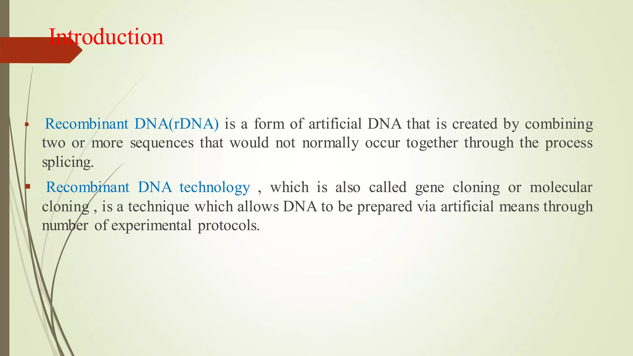 Introduction
▪ Recombinant DNA(rDNA) is a form of artificial DNA that is created by combining
two or more sequences that would not normally occur together through the process
splicing.
▪ Recombinant DNA technology , which is also called gene cloning or molecular
cloning , is a technique which allows DNA to be prepared via artificial means through
number of experimental protocols.
 