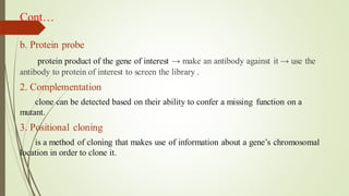 Cont…
b. Protein probe
protein product of the gene of interest → make an antibody against it → use the
antibody to protein of interest to screen the library .
2. Complementation
clone can be detected based on their ability to confer a missing function on a
mutant.
3. Positional cloning
is a method of cloning that makes use of information about a gene’s chromosomal
location in order to clone it.
 