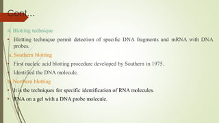 Cont…
4. Blotting technique
• Blotting technique permit detection of specific DNA fragments and mRNA with DNA
probes.
a. Southern blotting
• First nucleic acid blotting procedure developed by Southern in 1975.
• Identified the DNA molecule.
b. Northern blotting
• It is the techniques for specific identification of RNA molecules.
• RNA on a gel with a DNA probe molecule.
 