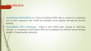 Introduction
▪ Recombinant DNA(rDNA) is a form of artificial DNA that is created by combining
two or more sequences that would not normally occur together through the process
splicing.
▪ Recombinant DNA technology , which is also called gene cloning or molecular
cloning , is a technique which allows DNA to be prepared via artificial means through
number of experimental protocols.
 