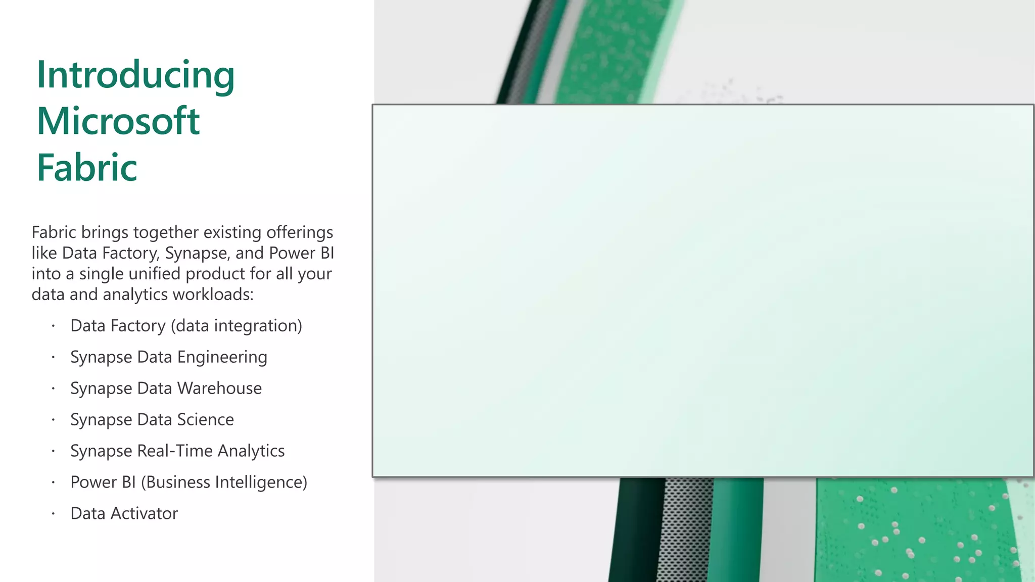 Introducing
Microsoft
Fabric
Fabric brings together existing offerings
like Data Factory, Synapse, and Power BI
into a single unified product for all your
data and analytics workloads:
 Data Factory (data integration)
 Synapse Data Engineering
 Synapse Data Warehouse
 Synapse Data Science
 Synapse Real-Time Analytics
 Power BI (Business Intelligence)
 Data Activator
 
