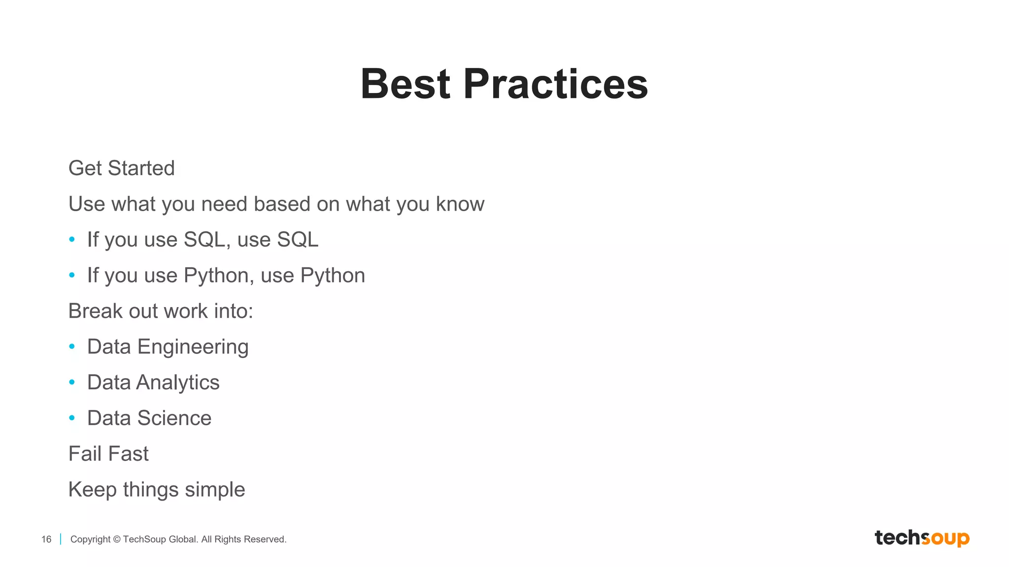 16 Copyright © TechSoup Global. All Rights Reserved.
Best Practices
Get Started
Use what you need based on what you know
• If you use SQL, use SQL
• If you use Python, use Python
Break out work into:
• Data Engineering
• Data Analytics
• Data Science
Fail Fast
Keep things simple
 