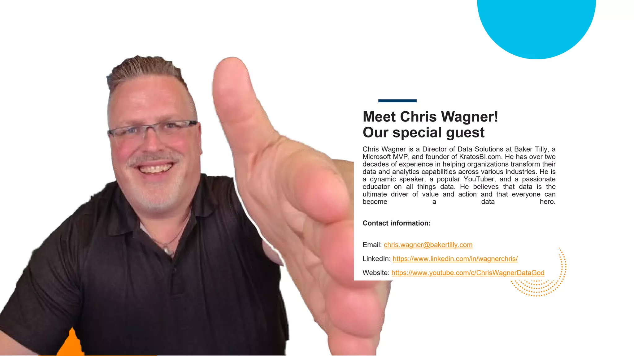 Meet Chris Wagner!
Our special guest
Chris Wagner is a Director of Data Solutions at Baker Tilly, a
Microsoft MVP, and founder of KratosBI.com. He has over two
decades of experience in helping organizations transform their
data and analytics capabilities across various industries. He is
a dynamic speaker, a popular YouTuber, and a passionate
educator on all things data. He believes that data is the
ultimate driver of value and action and that everyone can
become a data hero.
Contact information:
Email: chris.wagner@bakertilly.com
LinkedIn: https://www.linkedin.com/in/wagnerchris/
Website: https://www.youtube.com/c/ChrisWagnerDataGod
 