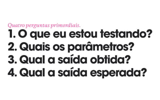 Quatro perguntas primordiais. 
1. O que eu estou testando? 
2. Quais os parâmetros?
3. Qual a saída obtida?
4. Qual a saída esperada?
 