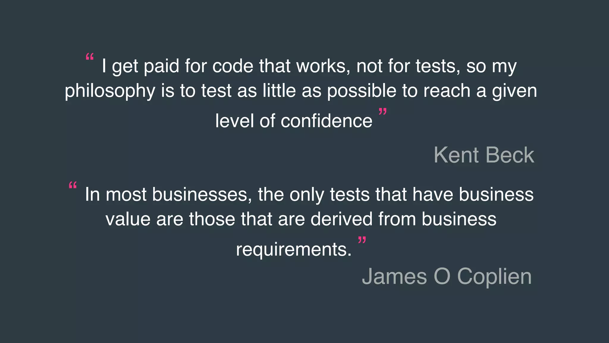 “ I get paid for code that works, not for tests, so my
philosophy is to test as little as possible to reach a given
level of conﬁdence ”
Kent Beck
“ In most businesses, the only tests that have business
value are those that are derived from business
requirements. ”
James O Coplien
 