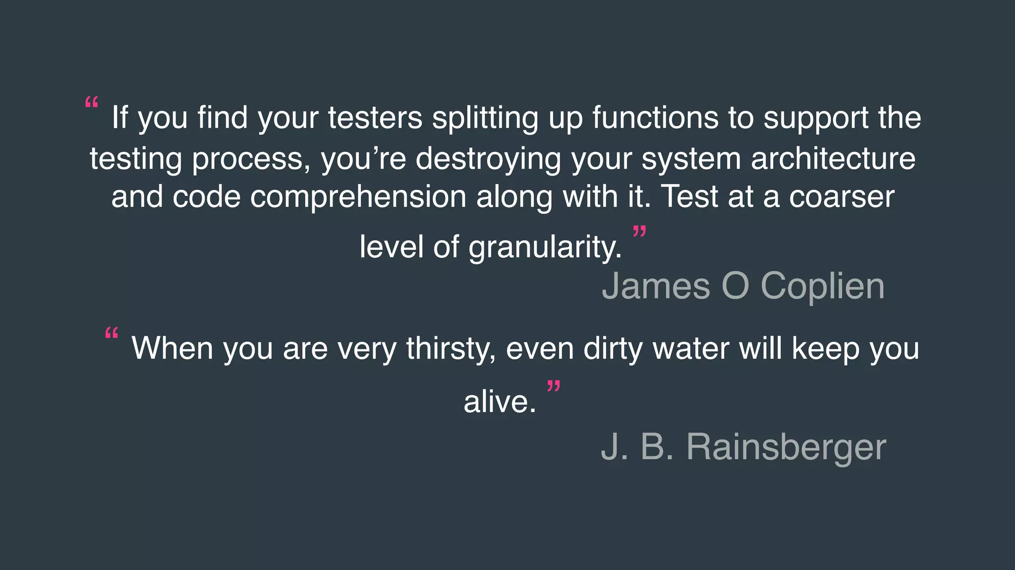 “ If you ﬁnd your testers splitting up functions to support the
testing process, you’re destroying your system architecture
and code comprehension along with it. Test at a coarser
level of granularity. ”
James O Coplien
“ When you are very thirsty, even dirty water will keep you
alive. ”
J. B. Rainsberger
 