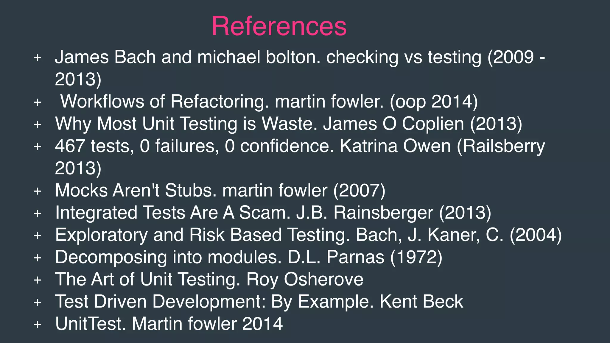 + James Bach and michael bolton. checking vs testing (2009 -
2013)
+ Workﬂows of Refactoring. martin fowler. (oop 2014)
+ Why Most Unit Testing is Waste. James O Coplien (2013)
+ 467 tests, 0 failures, 0 conﬁdence. Katrina Owen (Railsberry
2013)
+ Mocks Aren't Stubs. martin fowler (2007)
+ Integrated Tests Are A Scam. J.B. Rainsberger (2013)
+ Exploratory and Risk Based Testing. Bach, J. Kaner, C. (2004)
+ Decomposing into modules. D.L. Parnas (1972)
+ The Art of Unit Testing. Roy Osherove
+ Test Driven Development: By Example. Kent Beck
+ UnitTest. Martin fowler 2014
References
 