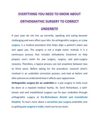If your jaws do not line up correctly, speaking and eating become
challenging and even affect your bite. An orthognathic surgery, or a jaw
surgery, is a medical procedure that helps align a patient’s lower jaw
and upper jaw. The surgery is not a single event. Instead, it is a
continuous process that includes orthodontic treatment to help
prepare one’s teeth for jaw surgery, surgery, and post-surgery
recovery. Therefore, a typical process can last anywhere between two
to three years. Before opting for the procedure, research what’s
involved in an underbite correction process, and look at before and
after pictures to understand how it affects your appearance.
Orthognathic surgery for an underbite or a jaw surgery in India must
be done at a reputed medical facility. Dr. Sunil Richardson, a well-
known oral and maxillofacial surgeon can fix your underbite through
orthognathic surgery at the Richardsons Dental and Craniofacial
Hospital. To learn more about a corrective jaw surgery underbite cost
or getting jaw surgery in India, reach out to our team.
 