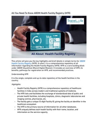 All You Need To Know ABDM Health Facility Registry (HFR)
This article will give you the key highlights and brief details in simple terms for ABDM
Health Facility Registry (HFR). In short, it is a comprehensive repository of all
information regarding the Health Facility Registry (HFR). HFR is a core building block
under ABDM (Ayushman Bharat Digital Mission). It includes an overview of HFR, its
benefits, pathways for registration on HFR, and recommended practices.
Understanding HFR
It is the single, complete and up-to-date repository of the health facilities in the
country.
Highlights:
- Health Facility Registry (HFR) is a comprehensive repository of healthcare
facilities in India across modern and traditional systems of medicine.
- The HFR lists and facilitates the exchange of standardized data of public and
private health facilities, including hospitals, clinics, diagnostic laboratories and
imaging centres, pharmacies, etc.
- The facility gets a unique 12-digit Facility ID, giving the facility an identifier in the
healthcare ecosystem
- The HFR is the primary source of information for all other databases.
- HFR uniquely defines each health facility with their name, location, and
information on the service capacity.
 