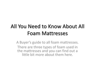 All You Need to Know About All
        Foam Mattresses
  A Buyer’s guide to all foam mattresses.
  There are three types of foam used in
  the mattresses and you can find out a
     little bit more about them here.
 