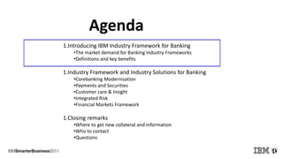 Agenda
1.Introducing IBM Industry Framework for Banking
•The market demand for Banking Industry Frameworks
•Definitions and key benefits
1.Industry Framework and Industry Solutions for Banking
•Corebanking Modernisation
•Payments and Securities
•Customer care & Insight
•Integrated Risk
•Financial Markets Framework
1.Closing remarks
•Where to get new collateral and information
•Who to contact
•Questions
 