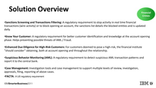 Solution Overview Financial
Crimes
•Sanctions Screening and Transactions Filtering: A regulatory requirement to stop activity in real time financial
transactions (wire activity) or to block opening an account, the sanctions list details the blocked entities and is updated
daily.
•Know Your Customer: A regulatory requirement for better customer identification and knowledge at the account opening
phase. Helps preventing possible threats of AML / Fraud.
•Enhanced Due Diligence for High-Risk Customers: For customers deemed to pose a high-risk, the financial institute
“should consider” obtaining, both at account opening and throughout the relationship.
•Suspicious Behavior Monitoring (AML): A regulatory requirement to detect suspicious AML transaction patterns and
report it to the central bank.
•Case Management: Investigation tools and case management to support multiple levels of review, investigation,
approvals, filing, reporting of above cases.
•FACTA: A US regulatory requirement
 