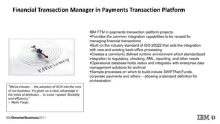 Financial Transaction Manager in Payments Transaction Platform
IBM FTM in payments transaction platform projects:
Provides the common integration capabilities to be reused for
managing financial transactions
Built on the industry standard of ISO 20022 that aids the integration
with new and existing back-office processing
Creates a commonly defined runtime environment which standardized
integration to regulatory, checking, AML, reporting, and other needs
Operational database holds status and integrates with enterprise data
management solutions for archival
Sample processes on which to build include SWIFTNet Funds,
corporate payments and others – allowing a standard definition for
orchestration
"We've chosen ... the adoption of SOA into the core
of our business. It’s given us a clear advantage in
the kinds of attributes ... to excel –speed, flexibility
and efficiency.“
-- Wells Fargo
 
