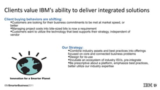 Clients value IBM's ability to deliver integrated solutions
Client buying behaviors are shifting:
Customers are looking for their business commitments to be met at market speed, or
better
Managing project costs into bite-sized bits is now a requirement
Customers want to utilize the technology that best supports their strategy, independent of
vendor
Our Strategy:
Combine industry assets and best practices into offerings
focused on core and connected business problems
Design for re-use
Incubate an ecosystem of industry ISVs, pre-integrate
Be prescriptive about a platform, emphasize best practices,
better utilize our industry expertise
Innovation for a Smarter Planet
 