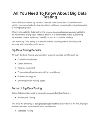 All You Need To Know About Big Data
Testing
Bahaa Al Zubaidi refers big data to a massive collection of data. It is enormous in
variety, volume and velocity. Any standalone traditional computing technique is capable
of managing Big Data.
When it comes to Big Data testing, the process incorporates reviewing and validating
the functionality of Big Data. To test a dataset, it is important to deploy outstanding
frameworks, reliable technique, varied tools and an innovative strategy.
The aim of Big Data testing is to ensure that the systems perform efficiently and
securely, with minimal room for errors.
Big Data Testing Benefits
Through Big Data Testing, your company systems can reap benefits such as –
● Cost-effective storage
● Deficit reduction
● Revenue increment
● Presentation of precise data (at the correct time)
● Business strategy aid
● Efficient decision-making boost
Forms of Big Data Testing
Bahaa Al Zubaidi lists out the 4 ways to approach Big Data Testing –
● Architecture Testing
This tests the efficiency of data processing to meet the requirement of the firm. Improper
architecture could result in the loss of valuable data.
● Database Testing
 