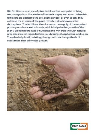 Bio fertilisers are a type of plant fertiliser that comprise of living
micro-organisms like strains of bacteria, algae, and so on. When bio
fertilisers are added to the soil, plant surface, or even seeds, they
colonise the interior of the plant, which is also known as the
rhizosphere. The fertilisers then increase the supply of the required
primary nutrients and minerals, which helps in the growth of the
plant. Bio fertilisers supply nutrients and minerals through natural
processes like nitrogen fixation, solubilising phosphorous, and so on.
Theyalso help in stimulating plant growth via the synthesis of
substances that promotes growth.
 