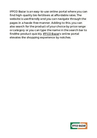 IFFCO Bazar is an easy-to-use online portal where you can
find high-quality bio fertilisers at affordable rates. The
website is userfriendly and you can navigate through the
pages in a hassle-free manner. Adding to this, you can
also search for the product of your choice by price range
or category or you can type the name in the search bar to
findthe product quickly. IFFCO Bazar’s online portal
elevates the shopping experience by notches.
 