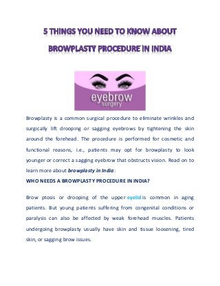 Browplasty is a common surgical procedure to eliminate wrinkles and
surgically lift drooping or sagging eyebrows by tightening the skin
around the forehead. The procedure is performed for cosmetic and
functional reasons, i.e., patients may opt for browplasty to look
younger or correct a sagging eyebrow that obstructs vision. Read on to
learn more about browplasty in India:
WHO NEEDS A BROWPLASTY PROCEDURE IN INDIA?
Brow ptosis or drooping of the upper eyelid is common in aging
patients. But young patients suffering from congenital conditions or
paralysis can also be affected by weak forehead muscles. Patients
undergoing browplasty usually have skin and tissue loosening, tired
skin, or sagging brow issues.
 