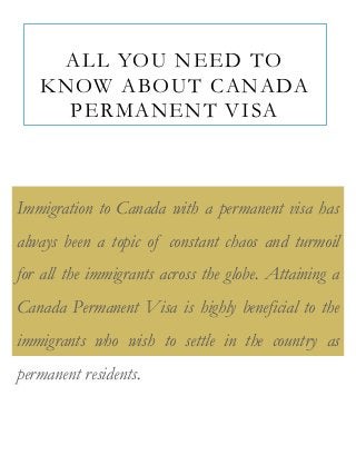 ALL YOU NEED TO
KNOW ABOUT CANADA
PERMANENT VISA

Immigration to Canada with a permanent visa has
always been a topic of constant chaos and turmoil
for all the immigrants across the globe. Attaining a

Canada Permanent Visa is highly beneficial to the
immigrants who wish to settle in the country as
permanent residents.

 
