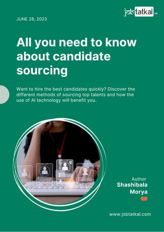 Author
www.jobtatkal.com
Shashibala
Morya
All you need to know
about candidate
sourcing
JUNE 28, 2023
Want to hire the best candidates quickly? Discover the
different methods of sourcing top talents and how the
use of AI technology will benefit you.
 