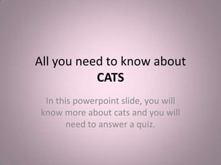 All you need to know aboutCATS In this powerpoint slide, you will know more about cats and you will need to answer a quiz. 