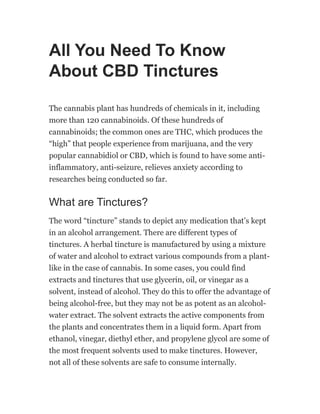 All You Need To Know
About CBD Tinctures
The cannabis plant has hundreds of chemicals in it, including
more than 120 cannabinoids. Of these hundreds of
cannabinoids; the common ones are THC, which produces the
“high” that people experience from marijuana, and the very
popular cannabidiol or CBD, which is found to have some anti-
inflammatory, anti-seizure, relieves anxiety according to
researches being conducted so far.
What are Tinctures?
The word “tincture” stands to depict any medication that’s kept
in an alcohol arrangement. There are different types of
tinctures. A herbal tincture is manufactured by using a mixture
of water and alcohol to extract various compounds from a plant-
like in the case of cannabis. In some cases, you could find
extracts and tinctures that use glycerin, oil, or vinegar as a
solvent, instead of alcohol. They do this to offer the advantage of
being alcohol-free, but they may not be as potent as an alcohol-
water extract. The solvent extracts the active components from
the plants and concentrates them in a liquid form. Apart from
ethanol, vinegar, diethyl ether, and propylene glycol are some of
the most frequent solvents used to make tinctures. However,
not all of these solvents are safe to consume internally.
 