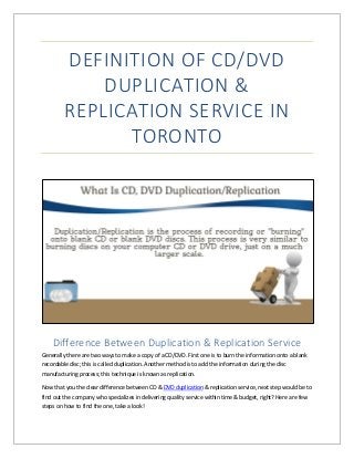 DEFINITION OF CD/DVD
DUPLICATION &
REPLICATION SERVICE IN
TORONTO
Difference Between Duplication & Replication Service
Generally there are two ways to make a copy of a CD/DVD. First one is to burn the information onto a blank
recordable disc; this is called duplication. Another method is to add the information during the disc
manufacturing process; this technique is known as replication.
Now that you the clear difference between CD & DVD duplication & replication service, next step would be to
find out the company who specializes in delivering quality service within time & budget, right? Here are few
steps on how to find the one, take a look!
 