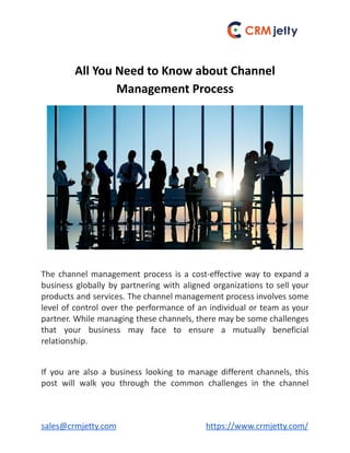 All You Need to Know about Channel
Management Process
The channel management process is a cost-effective way to expand a
business globally by partnering with aligned organizations to sell your
products and services. The channel management process involves some
level of control over the performance of an individual or team as your
partner. While managing these channels, there may be some challenges
that your business may face to ensure a mutually beneficial
relationship.
If you are also a business looking to manage different channels, this
post will walk you through the common challenges in the channel
sales@crmjetty.com https://www.crmjetty.com/
 