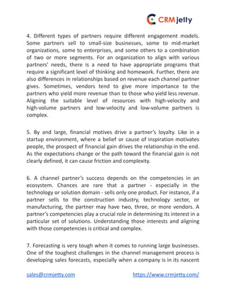 4. Different types of partners require different engagement models.
Some partners sell to small-size businesses, some to mid-market
organizations, some to enterprises, and some others to a combination
of two or more segments. For an organization to align with various
partners’ needs, there is a need to have appropriate programs that
require a significant level of thinking and homework. Further, there are
also differences in relationships based on revenue each channel partner
gives. Sometimes, vendors tend to give more importance to the
partners who yield more revenue than to those who yield less revenue.
Aligning the suitable level of resources with high-velocity and
high-volume partners and low-velocity and low-volume partners is
complex.
5. By and large, financial motives drive a partner’s loyalty. Like in a
startup environment, where a belief or cause of inspiration motivates
people, the prospect of financial gain drives the relationship in the end.
As the expectations change or the path toward the financial gain is not
clearly defined, it can cause friction and complexity.
6. A channel partner’s success depends on the competencies in an
ecosystem. Chances are rare that a partner - especially in the
technology or solution domain - sells only one product. For instance, if a
partner sells to the construction industry, technology sector, or
manufacturing, the partner may have two, three, or more vendors. A
partner’s competencies play a crucial role in determining its interest in a
particular set of solutions. Understanding those interests and aligning
with those competencies is critical and complex.
7. Forecasting is very tough when it comes to running large businesses.
One of the toughest challenges in the channel management process is
developing sales forecasts, especially when a company is in its nascent
sales@crmjetty.com https://www.crmjetty.com/
 