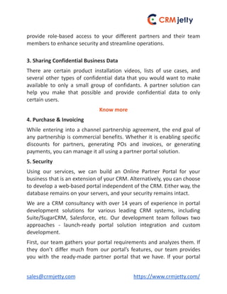 provide role-based access to your different partners and their team
members to enhance security and streamline operations.
3. Sharing Confidential Business Data
There are certain product installation videos, lists of use cases, and
several other types of confidential data that you would want to make
available to only a small group of confidants. A partner solution can
help you make that possible and provide confidential data to only
certain users.
Know more
4. Purchase & Invoicing
While entering into a channel partnership agreement, the end goal of
any partnership is commercial benefits. Whether it is enabling specific
discounts for partners, generating POs and invoices, or generating
payments, you can manage it all using a partner portal solution.
5. Security
Using our services, we can build an Online Partner Portal for your
business that is an extension of your CRM. Alternatively, you can choose
to develop a web-based portal independent of the CRM. Either way, the
database remains on your servers, and your security remains intact.
We are a CRM consultancy with over 14 years of experience in portal
development solutions for various leading CRM systems, including
Suite/SugarCRM, Salesforce, etc. Our development team follows two
approaches - launch-ready portal solution integration and custom
development.
First, our team gathers your portal requirements and analyzes them. If
they don’t differ much from our portal’s features, our team provides
you with the ready-made partner portal that we have. If your portal
sales@crmjetty.com https://www.crmjetty.com/
 