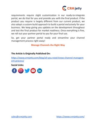 requirements require slight customization in our ready-to-integrate
portal, we do that for you and provide you with the final product. If the
product you require is largely different from our current product, we
also adopt a custom-build approach to build a portal exclusively for your
business. We keep giving you updates on the development throughout
and test the final product for market readiness. Once everything is fine,
we roll out your partner portal to you for your final use.
So, get your partner portal ready and streamline your channel
management process right away!
Manage Channels the Right Way
The Article is Originally Published On:
https://www.crmjetty.com/blog/all-you-need-know-channel-managem
ent-process/
Social Links:
sales@crmjetty.com https://www.crmjetty.com/
 