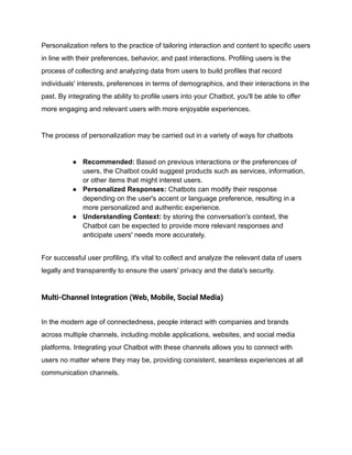 Personalization refers to the practice of tailoring interaction and content to specific users
in line with their preferences, behavior, and past interactions. Profiling users is the
process of collecting and analyzing data from users to build profiles that record
individuals' interests, preferences in terms of demographics, and their interactions in the
past. By integrating the ability to profile users into your Chatbot, you'll be able to offer
more engaging and relevant users with more enjoyable experiences.
The process of personalization may be carried out in a variety of ways for chatbots
● Recommended: Based on previous interactions or the preferences of
users, the Chatbot could suggest products such as services, information,
or other items that might interest users.
● Personalized Responses: Chatbots can modify their response
depending on the user's accent or language preference, resulting in a
more personalized and authentic experience.
● Understanding Context: by storing the conversation's context, the
Chatbot can be expected to provide more relevant responses and
anticipate users' needs more accurately.
For successful user profiling, it's vital to collect and analyze the relevant data of users
legally and transparently to ensure the users' privacy and the data's security.
Multi-Channel Integration (Web, Mobile, Social Media)
In the modern age of connectedness, people interact with companies and brands
across multiple channels, including mobile applications, websites, and social media
platforms. Integrating your Chatbot with these channels allows you to connect with
users no matter where they may be, providing consistent, seamless experiences at all
communication channels.
 